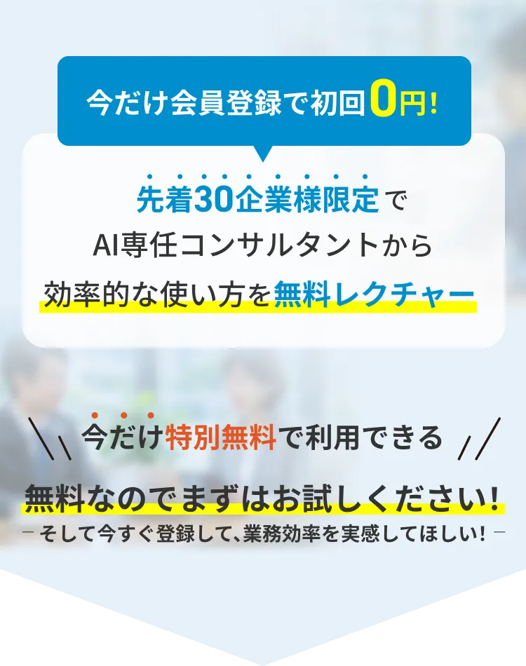 今だけ会員登録で初回0円 先着30企業様限定でAI専任コンサルタントから効率的な使い方を無料レクチャー ※クレジットカードの登録は一切不要です。無料期間終了後に自動的に課金されることはありませんので、安心してお試しいただけます。 今だけ特別無料で利用できる 無料なのでまずはお試しください！そして今すぐ登録して、業務効率を実感してほしい！