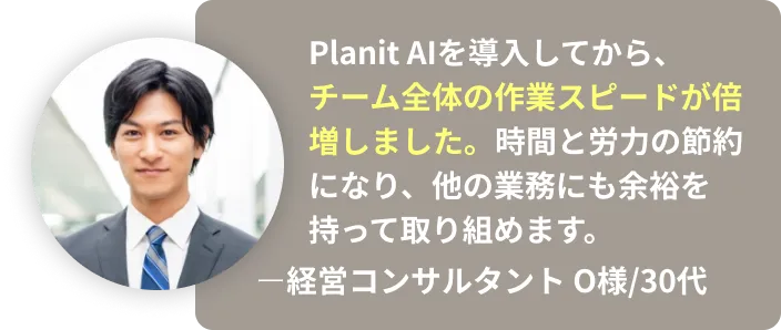 Planit AIを導入してから、チーム全体の作業スピードが倍増しました。時間と労力の節約に なり、他の業務にも余裕を持って取り組めます。