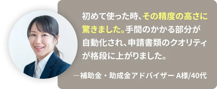 初めて使った時、その精度の高さに 驚きました。手間のかかる部分が自動化され、申請書類のクオリティが格段に上がりました。